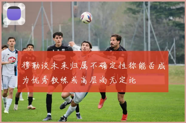 穆勒谈未来归属不确定性称能否成为优秀教练或高层尚无定论