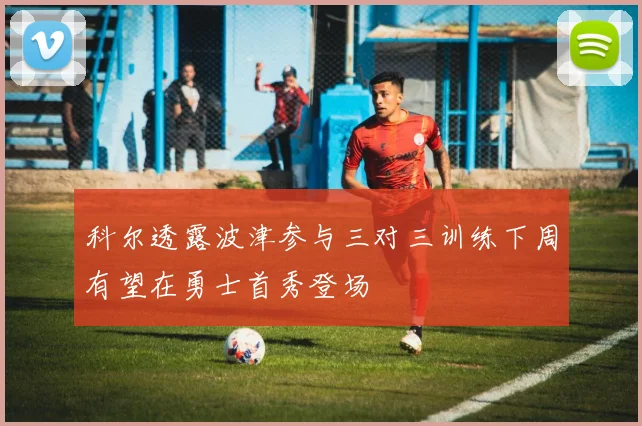 科尔透露波津参与三对三训练下周有望在勇士首秀登场