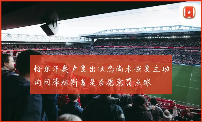 恰尔汗奥卢复出状态尚未恢复主动询问泽林斯基是否愿意罚点球