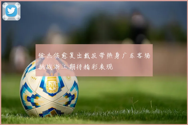 徐杰伤愈复出戴发带热身广东客场挑战浙江期待精彩表现