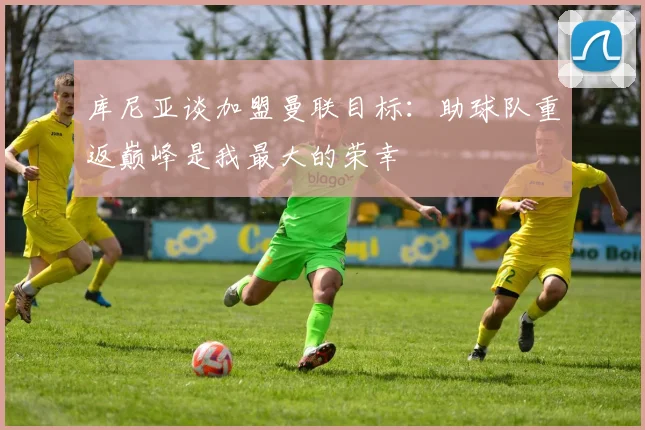 库尼亚谈加盟曼联目标：助球队重返巅峰是我最大的荣幸