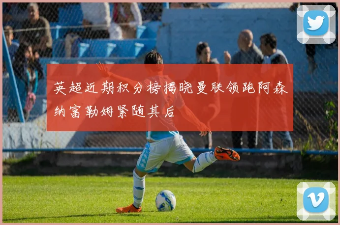 英超近期积分榜揭晓曼联领跑阿森纳富勒姆紧随其后