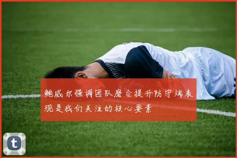 鲍威尔强调团队磨合提升防守端表现是我们关注的核心要素