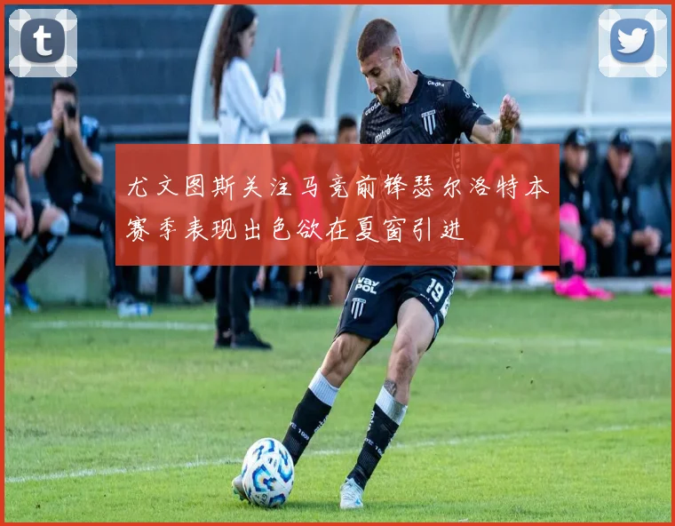 尤文图斯关注马竞前锋瑟尔洛特本赛季表现出色欲在夏窗引进