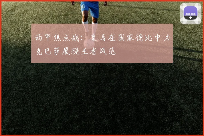 西甲焦点战：皇马在国家德比中力克巴萨展现王者风范