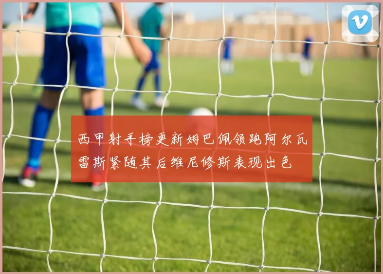 西甲射手榜更新姆巴佩领跑阿尔瓦雷斯紧随其后维尼修斯表现出色