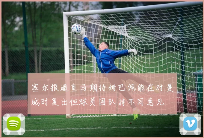 塞尔报道皇马期待姆巴佩能在对曼城时复出但球员团队持不同意见