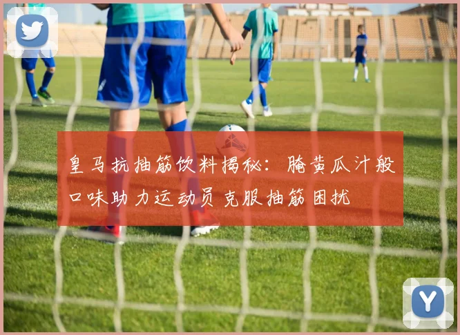 皇马抗抽筋饮料揭秘：腌黄瓜汁般口味助力运动员克服抽筋困扰