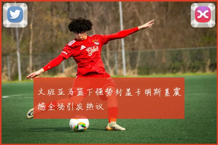 文班亚马篮下强势封盖卡明斯基震撼全场引发热议