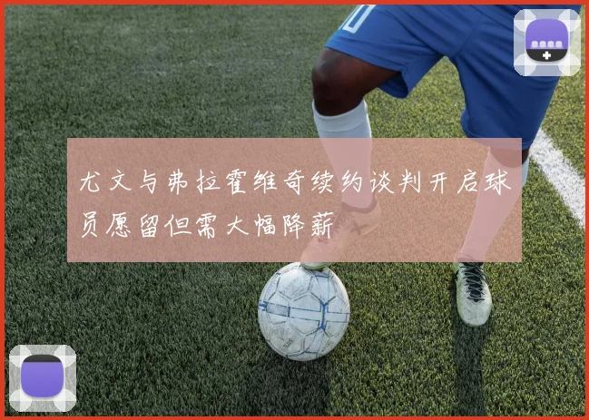 尤文与弗拉霍维奇续约谈判开启球员愿留但需大幅降薪