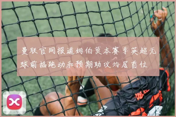 曼联官网报道姆伯莫本赛季英超无球前插跑动和预期助攻均居首位