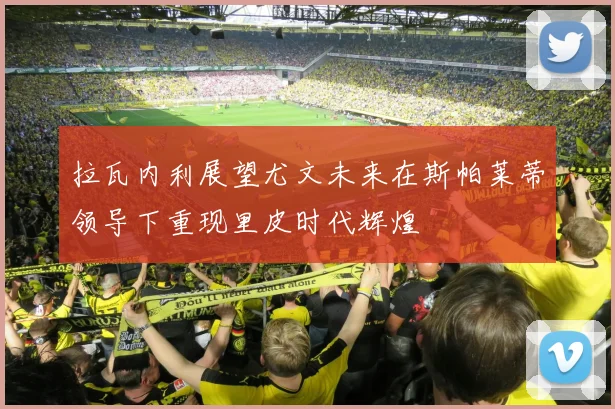 拉瓦内利展望尤文未来在斯帕莱蒂领导下重现里皮时代辉煌