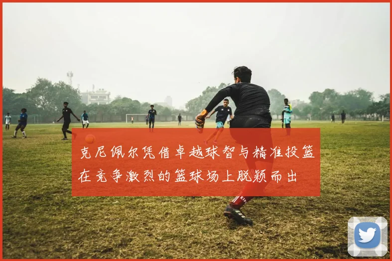 克尼佩尔凭借卓越球智与精准投篮在竞争激烈的篮球场上脱颖而出