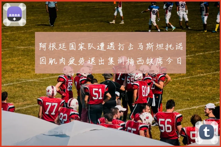 阿根廷国家队遭遇打击马斯坦托诺因肌肉疲劳退出集训梅西缺席今日比赛