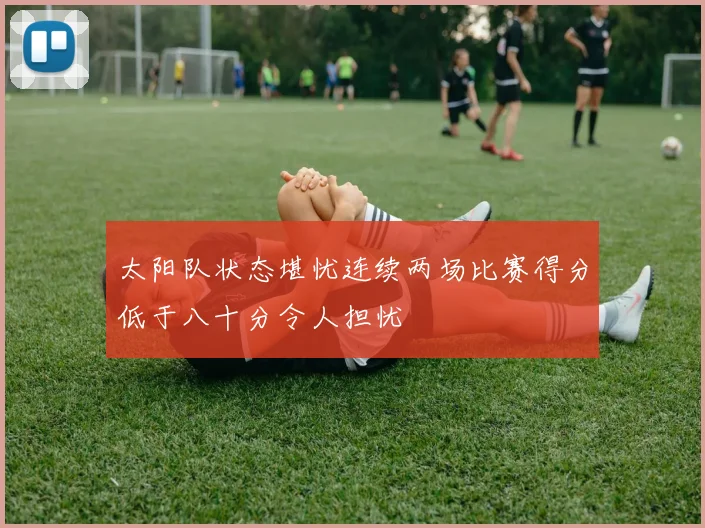 太阳队状态堪忧连续两场比赛得分低于八十分令人担忧