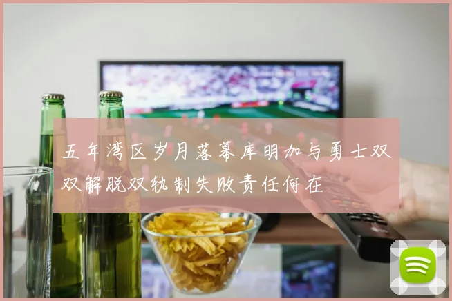 五年湾区岁月落幕库明加与勇士双双解脱双轨制失败责任何在