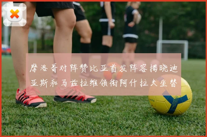 摩洛哥对阵赞比亚首发阵容揭晓迪亚斯和马兹拉维领衔阿什拉夫坐替补席