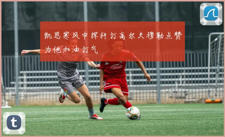 凯恩寒风中挥杆打高尔夫穆勒点赞为他加油打气