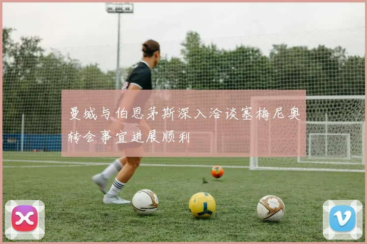 曼城与伯恩茅斯深入洽谈塞梅尼奥转会事宜进展顺利