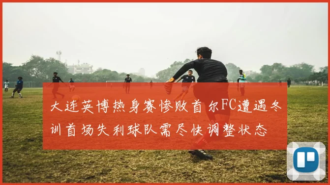 大连英博热身赛惨败首尔FC遭遇冬训首场失利球队需尽快调整状态