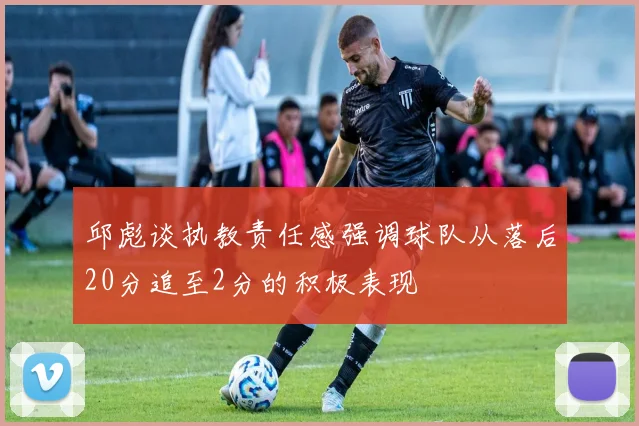 邱彪谈执教责任感强调球队从落后20分追至2分的积极表现