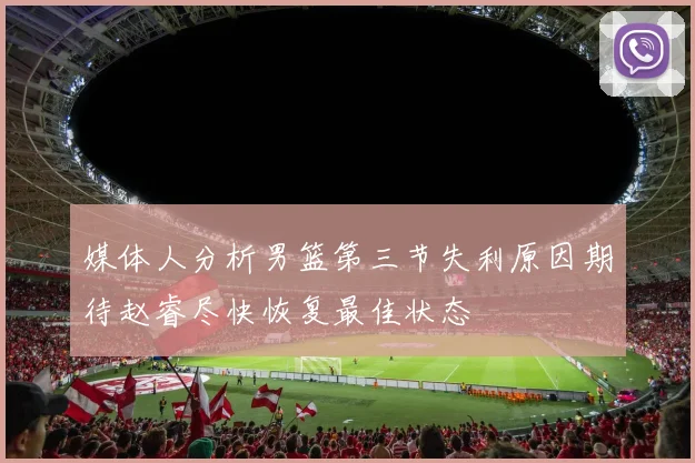 媒体人分析男篮第三节失利原因期待赵睿尽快恢复最佳状态
