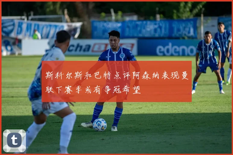 斯科尔斯和巴特点评阿森纳表现曼联下赛季或有争冠希望