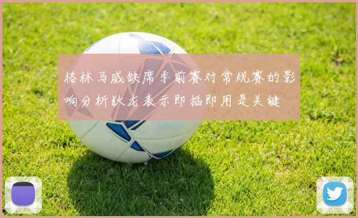 格林马威缺席季前赛对常规赛的影响分析狄龙表示即插即用是关键