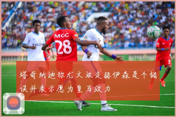 塔奇纳迪称尤文放走赫伊森是个错误并表示愿为皇马效力