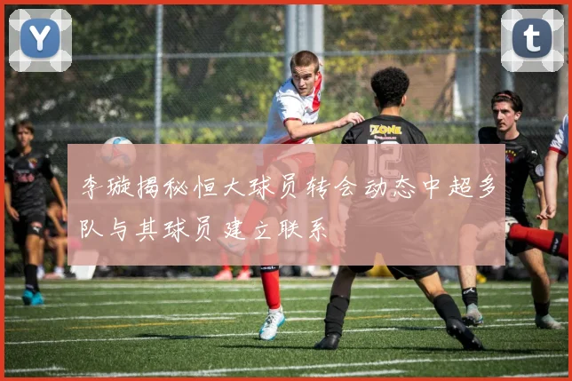 李璇揭秘恒大球员转会动态中超多队与其球员建立联系
