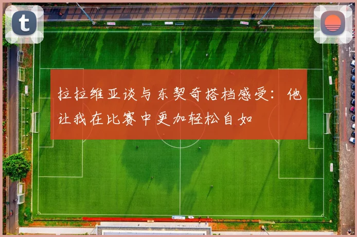 拉拉维亚谈与东契奇搭档感受：他让我在比赛中更加轻松自如