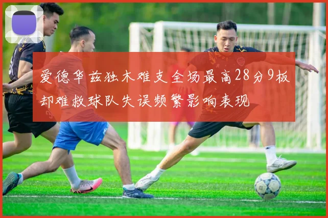 爱德华兹独木难支全场最高28分9板却难救球队失误频繁影响表现