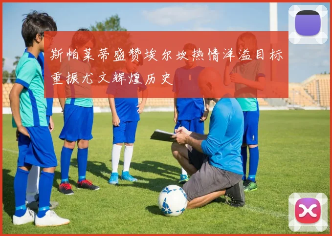 斯帕莱蒂盛赞埃尔坎热情洋溢目标重振尤文辉煌历史
