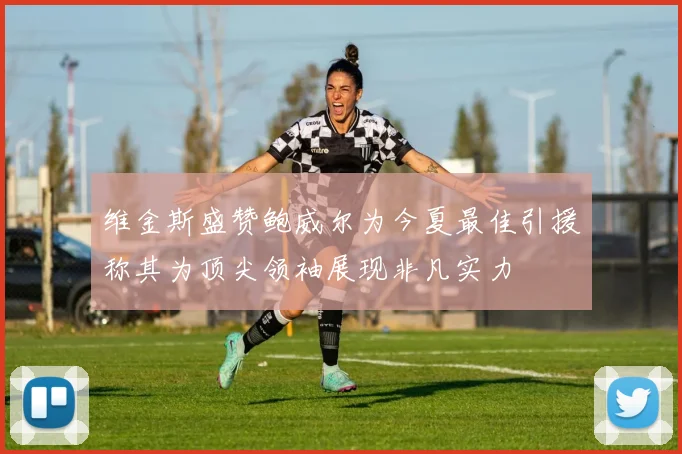 维金斯盛赞鲍威尔为今夏最佳引援称其为顶尖领袖展现非凡实力