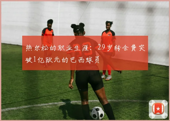 热尔松的职业生涯：29岁转会费突破1亿欧元的巴西球员