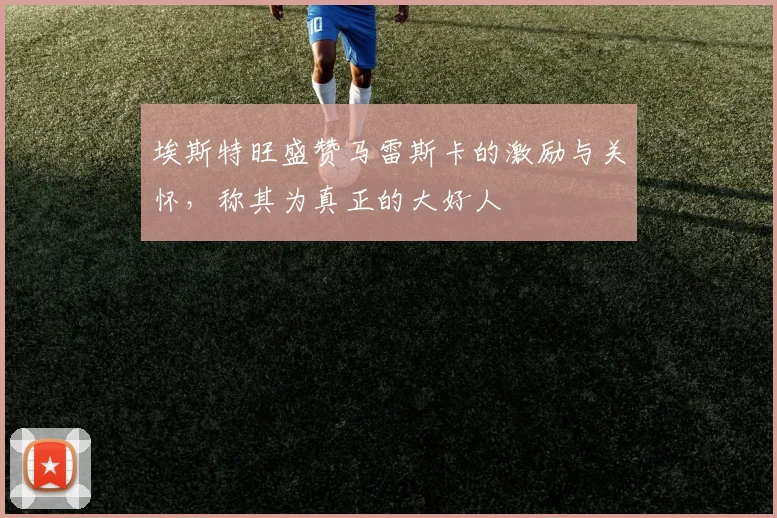 埃斯特旺盛赞马雷斯卡的激励与关怀，称其为真正的大好人